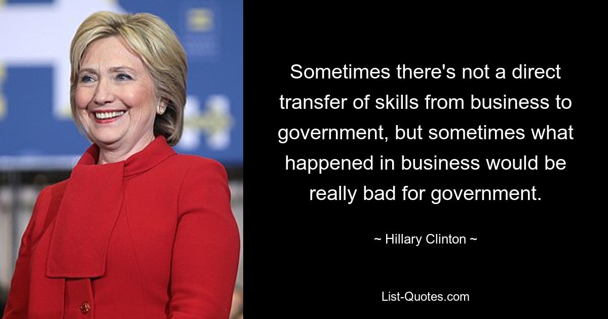 Sometimes there's not a direct transfer of skills from business to government, but sometimes what happened in business would be really bad for government. — © Hillary Clinton