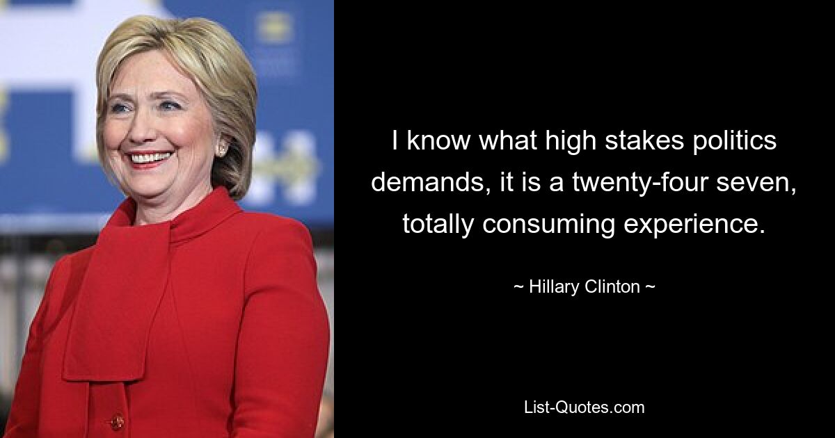 I know what high stakes politics demands, it is a twenty-four seven, totally consuming experience. — © Hillary Clinton