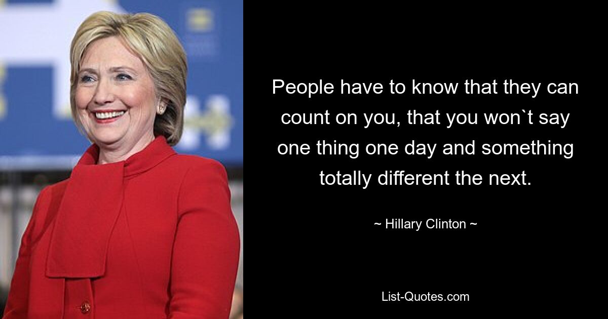 People have to know that they can count on you, that you won`t say one thing one day and something totally different the next. — © Hillary Clinton