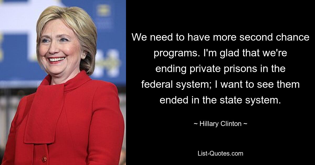 We need to have more second chance programs. I'm glad that we're ending private prisons in the federal system; I want to see them ended in the state system. — © Hillary Clinton