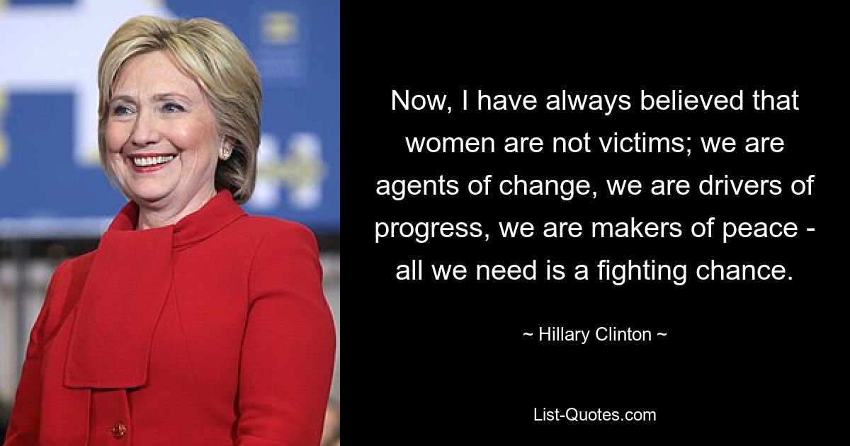 Now, I have always believed that women are not victims; we are agents of change, we are drivers of progress, we are makers of peace - all we need is a fighting chance. — © Hillary Clinton