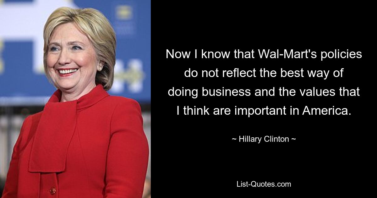 Now I know that Wal-Mart's policies do not reflect the best way of doing business and the values that I think are important in America. — © Hillary Clinton