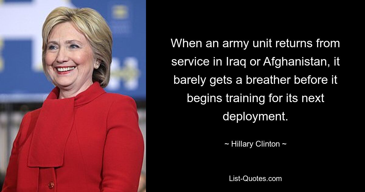 When an army unit returns from service in Iraq or Afghanistan, it barely gets a breather before it begins training for its next deployment. — © Hillary Clinton