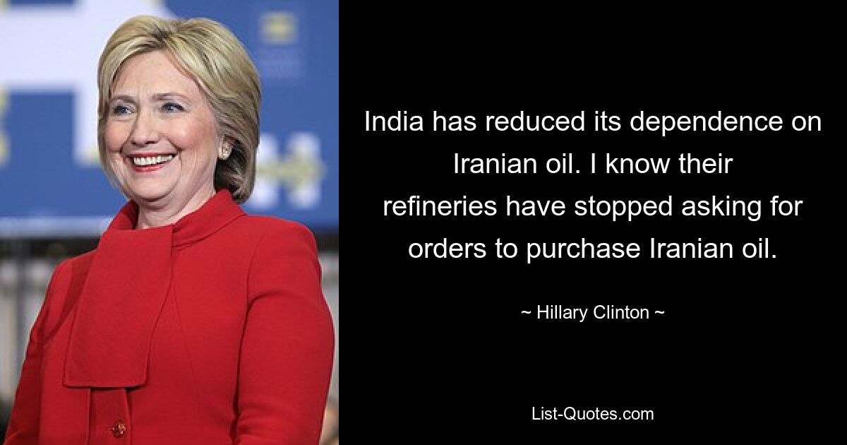 India has reduced its dependence on Iranian oil. I know their refineries have stopped asking for orders to purchase Iranian oil. — © Hillary Clinton