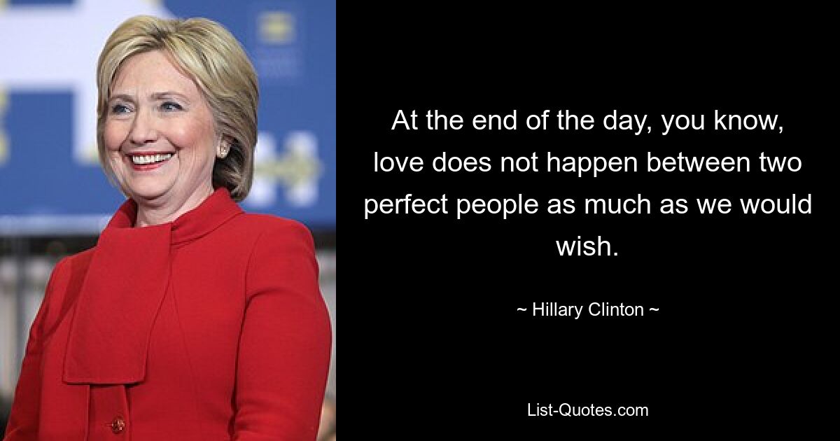 At the end of the day, you know, love does not happen between two perfect people as much as we would wish. — © Hillary Clinton