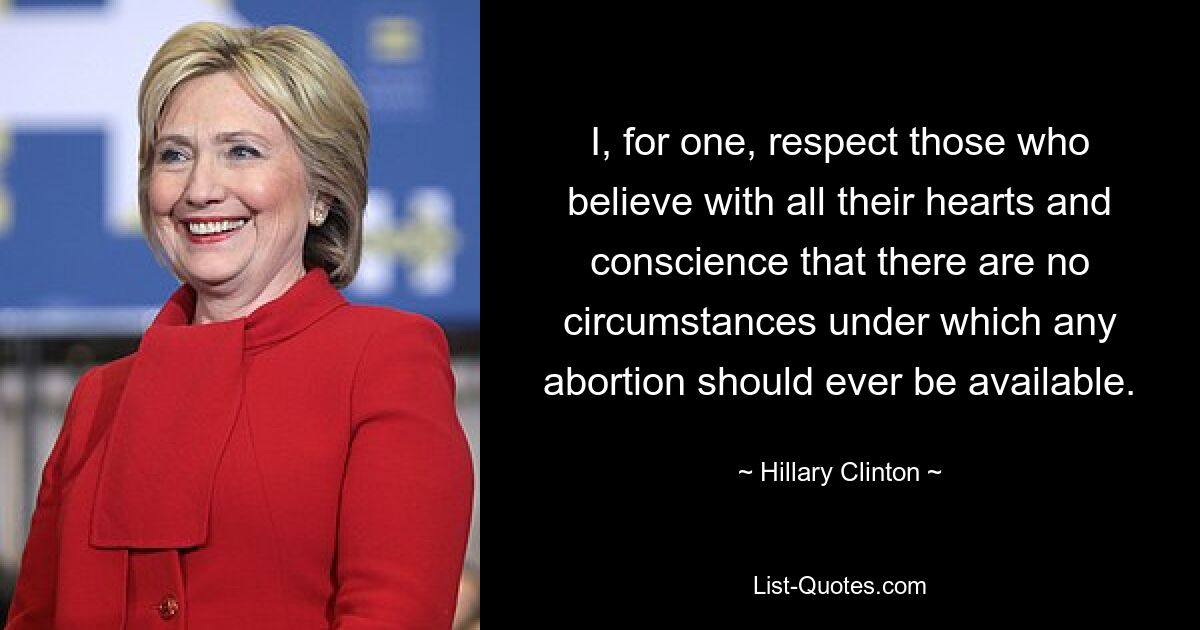 I, for one, respect those who believe with all their hearts and conscience that there are no circumstances under which any abortion should ever be available. — © Hillary Clinton