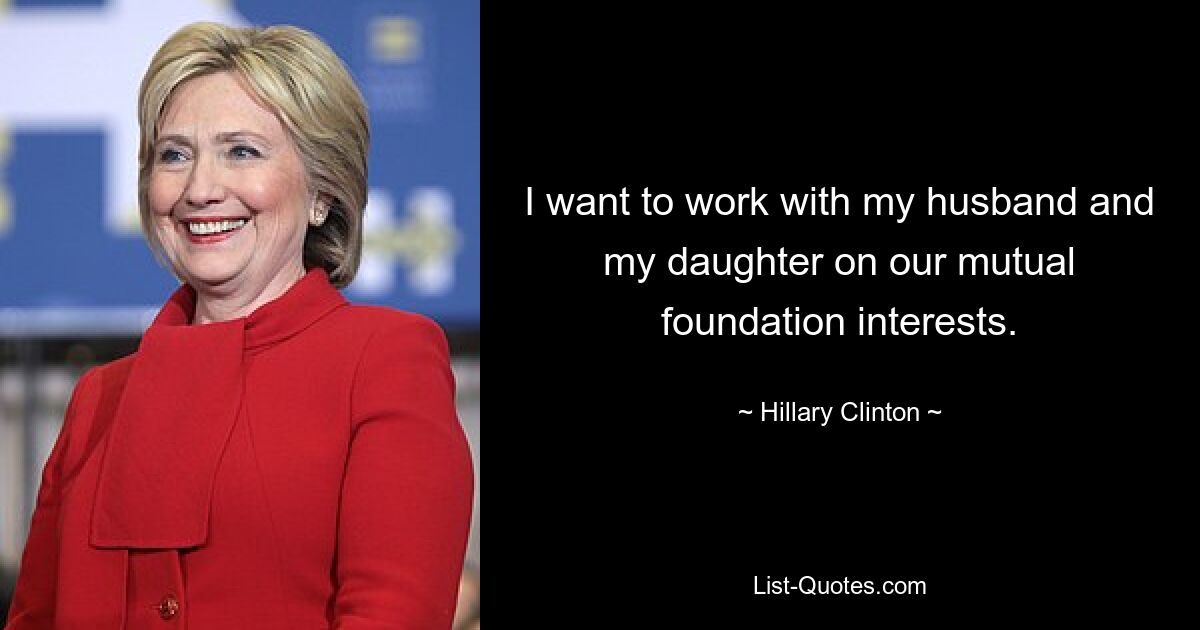 I want to work with my husband and my daughter on our mutual foundation interests. — © Hillary Clinton