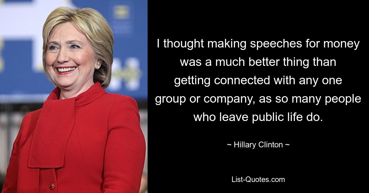 I thought making speeches for money was a much better thing than getting connected with any one group or company, as so many people who leave public life do. — © Hillary Clinton