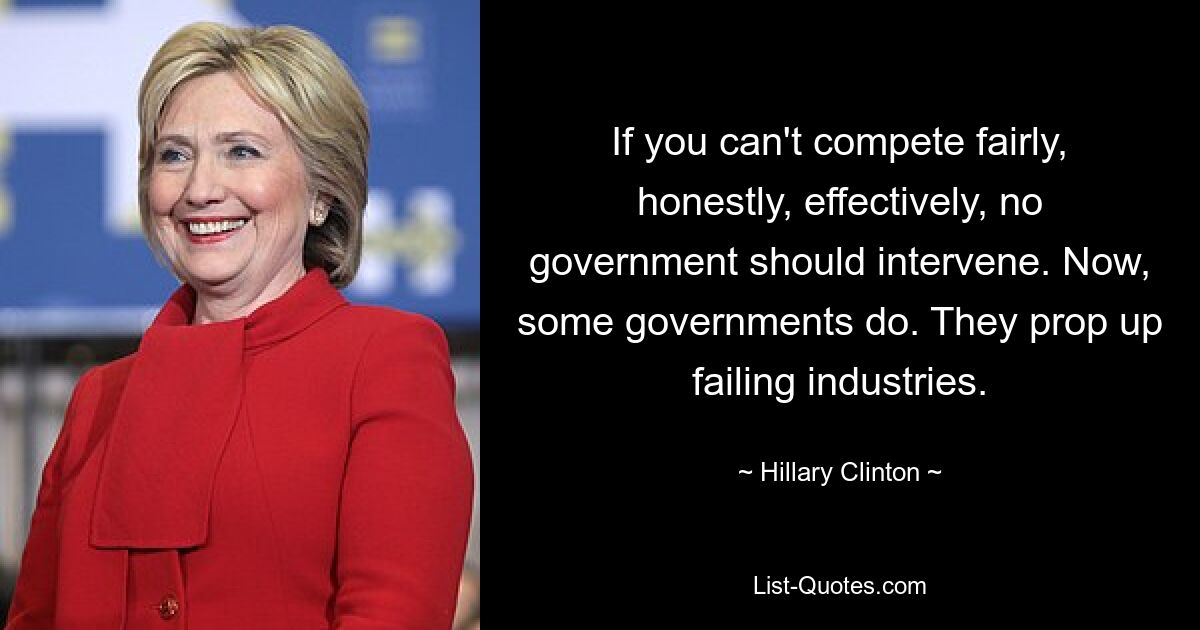 If you can't compete fairly, honestly, effectively, no government should intervene. Now, some governments do. They prop up failing industries. — © Hillary Clinton