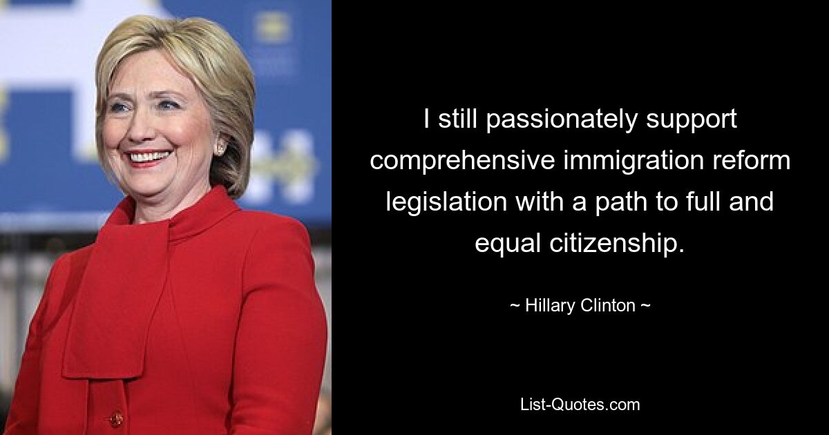 I still passionately support comprehensive immigration reform legislation with a path to full and equal citizenship. — © Hillary Clinton