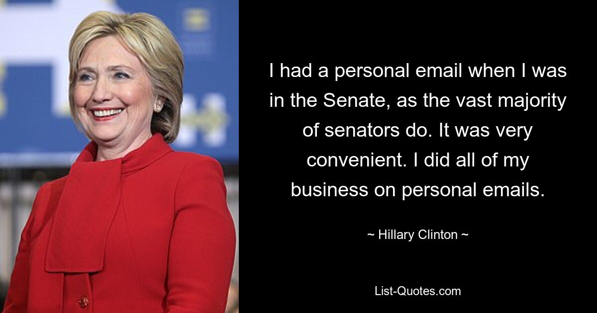 I had a personal email when I was in the Senate, as the vast majority of senators do. It was very convenient. I did all of my business on personal emails. — © Hillary Clinton