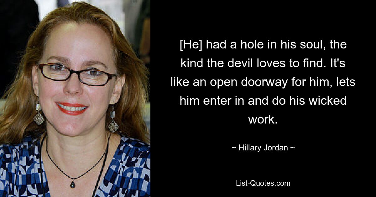 [He] had a hole in his soul, the kind the devil loves to find. It's like an open doorway for him, lets him enter in and do his wicked work. — © Hillary Jordan