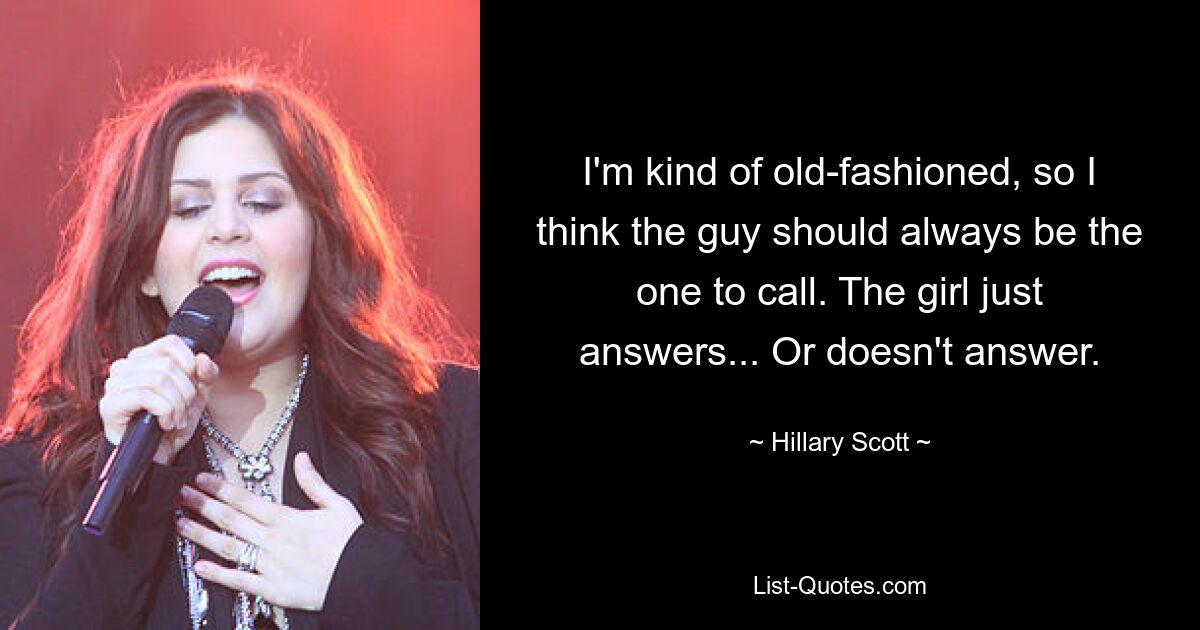 I'm kind of old-fashioned, so I think the guy should always be the one to call. The girl just answers... Or doesn't answer. — © Hillary Scott