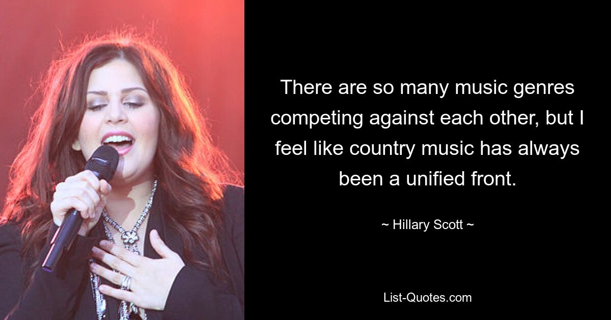 There are so many music genres competing against each other, but I feel like country music has always been a unified front. — © Hillary Scott