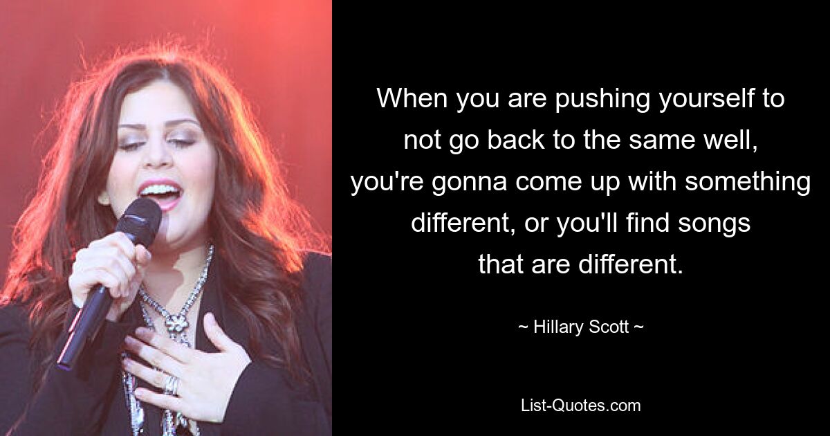 When you are pushing yourself to not go back to the same well, you're gonna come up with something different, or you'll find songs that are different. — © Hillary Scott