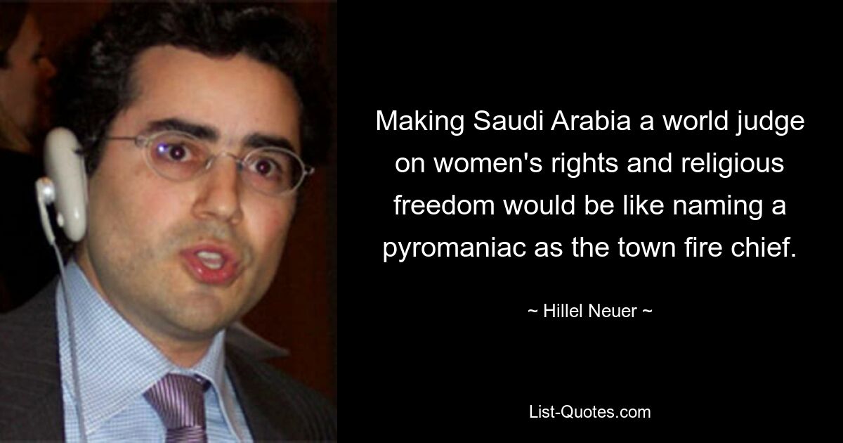 Making Saudi Arabia a world judge on women's rights and religious freedom would be like naming a pyromaniac as the town fire chief. — © Hillel Neuer