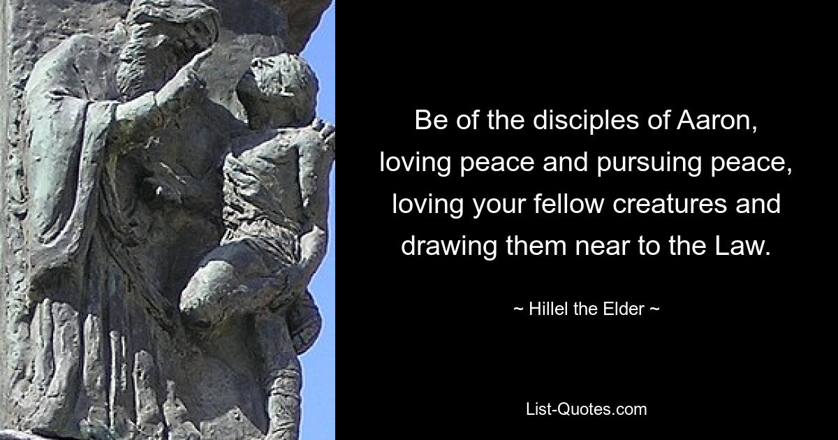 Be of the disciples of Aaron, loving peace and pursuing peace, loving your fellow creatures and drawing them near to the Law. — © Hillel the Elder