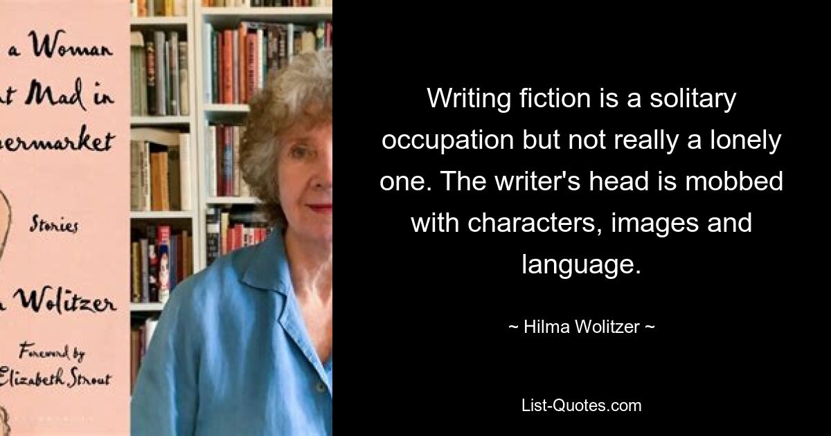 Writing fiction is a solitary occupation but not really a lonely one. The writer's head is mobbed with characters, images and language. — © Hilma Wolitzer