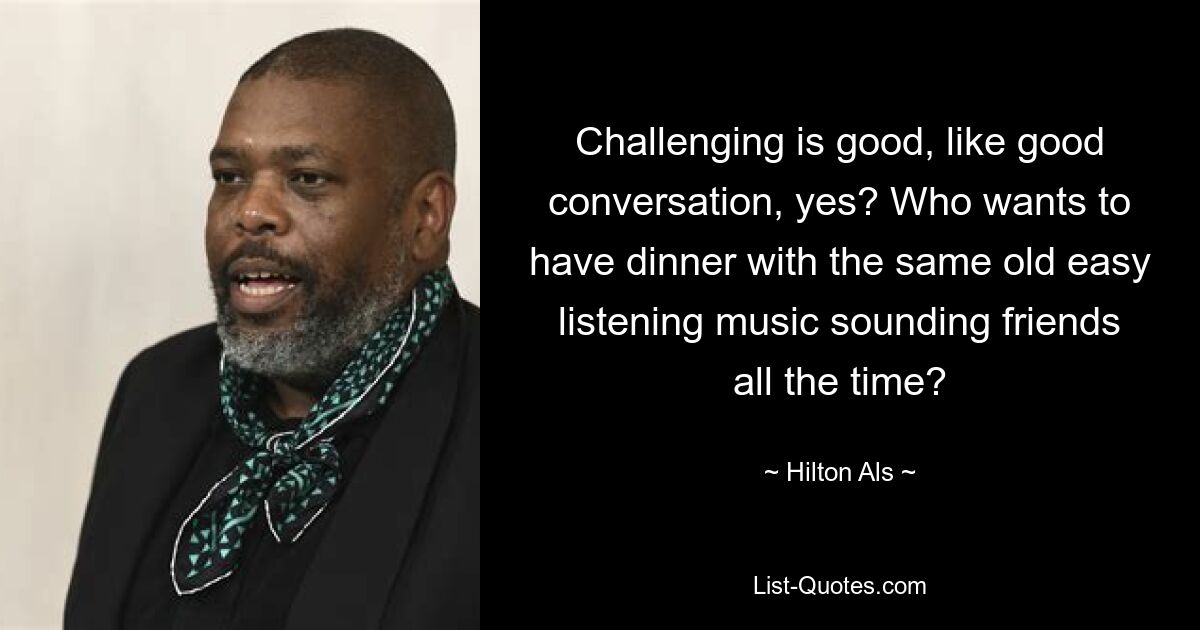 Challenging is good, like good conversation, yes? Who wants to have dinner with the same old easy listening music sounding friends all the time? — © Hilton Als