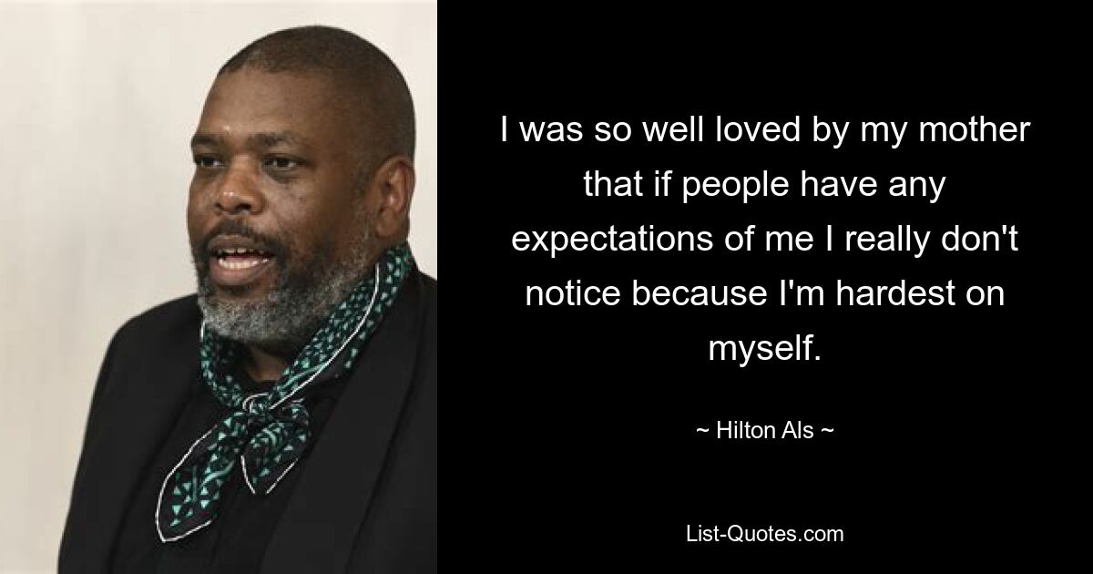 I was so well loved by my mother that if people have any expectations of me I really don't notice because I'm hardest on myself. — © Hilton Als