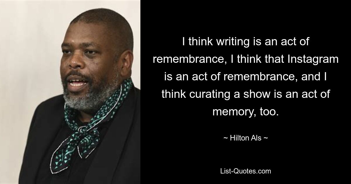 I think writing is an act of remembrance, I think that Instagram is an act of remembrance, and I think curating a show is an act of memory, too. — © Hilton Als