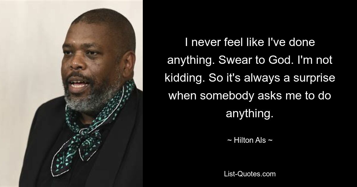 I never feel like I've done anything. Swear to God. I'm not kidding. So it's always a surprise when somebody asks me to do anything. — © Hilton Als