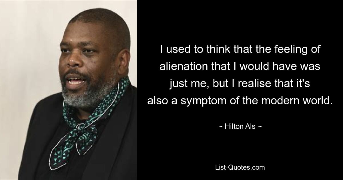 I used to think that the feeling of alienation that I would have was just me, but I realise that it's also a symptom of the modern world. — © Hilton Als