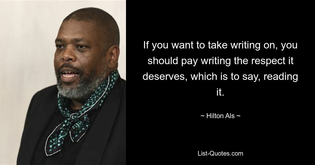 If you want to take writing on, you should pay writing the respect it deserves, which is to say, reading it. — © Hilton Als