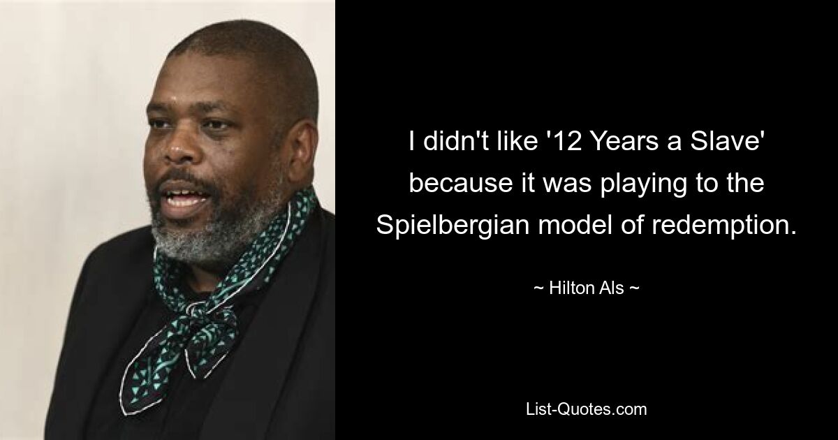 I didn't like '12 Years a Slave' because it was playing to the Spielbergian model of redemption. — © Hilton Als