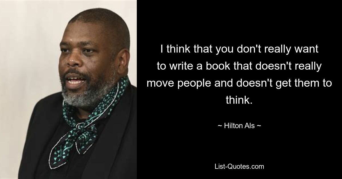 I think that you don't really want to write a book that doesn't really move people and doesn't get them to think. — © Hilton Als