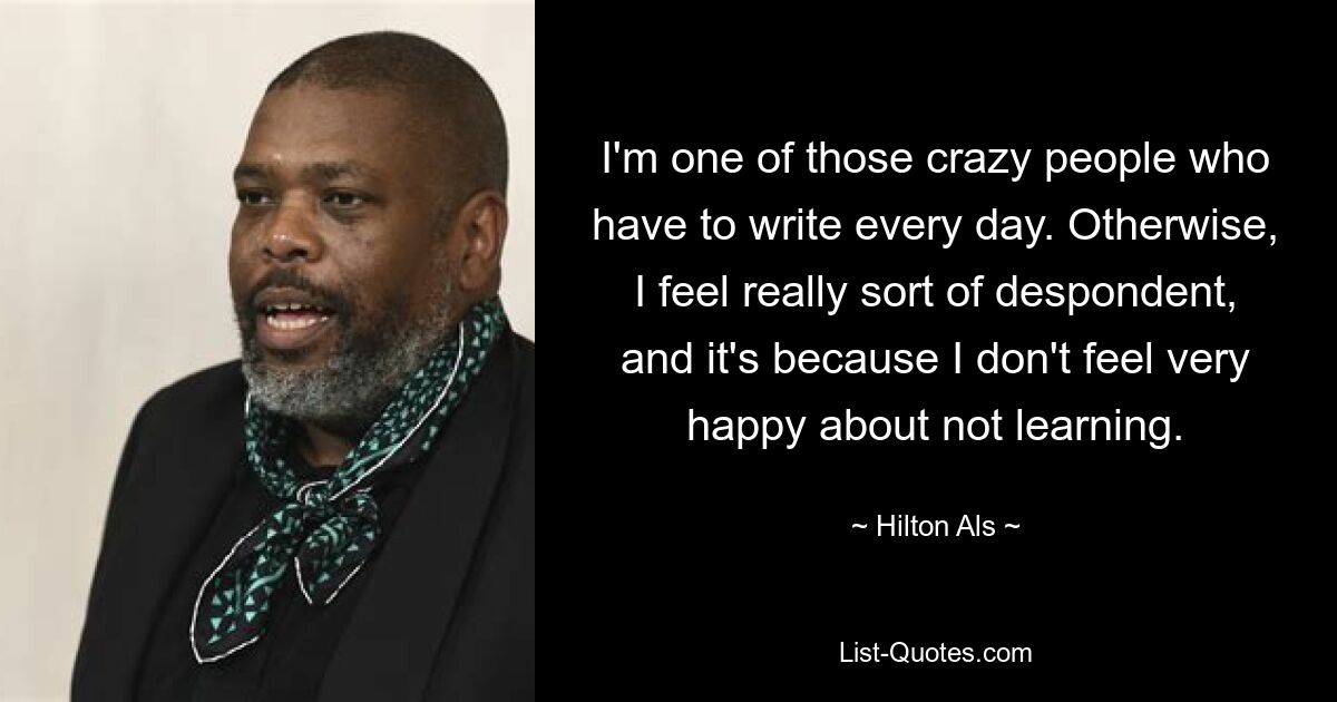 I'm one of those crazy people who have to write every day. Otherwise, I feel really sort of despondent, and it's because I don't feel very happy about not learning. — © Hilton Als