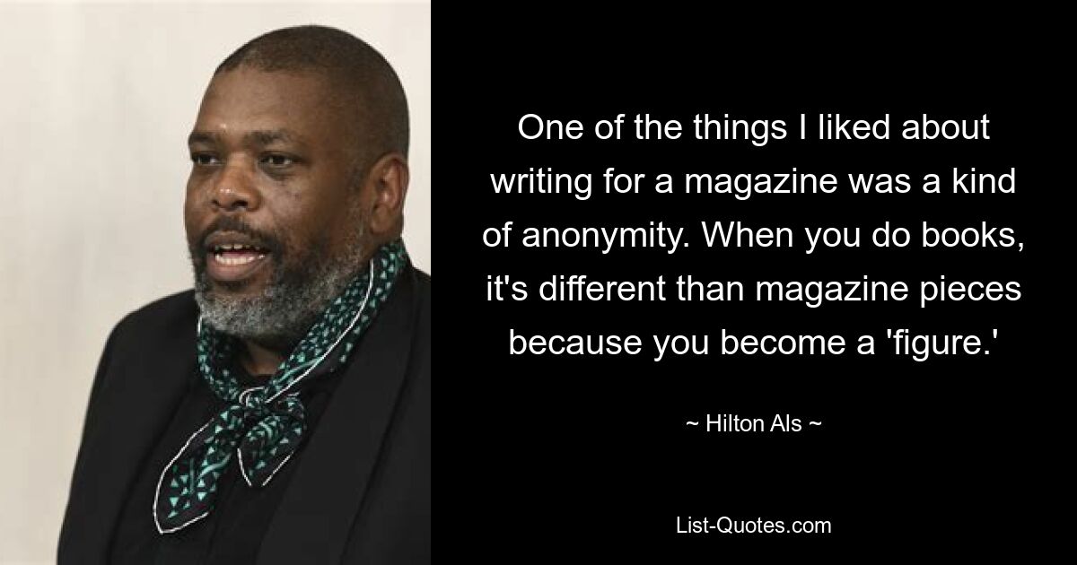 One of the things I liked about writing for a magazine was a kind of anonymity. When you do books, it's different than magazine pieces because you become a 'figure.' — © Hilton Als