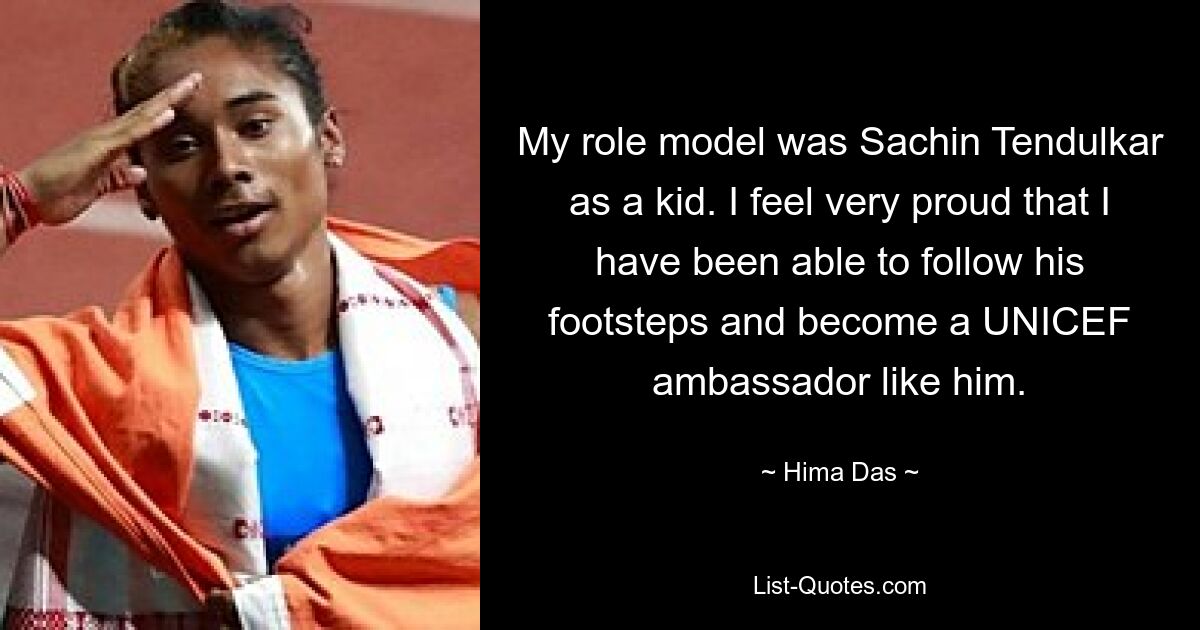 My role model was Sachin Tendulkar as a kid. I feel very proud that I have been able to follow his footsteps and become a UNICEF ambassador like him. — © Hima Das