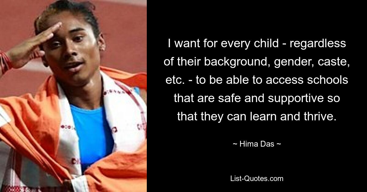 I want for every child - regardless of their background, gender, caste, etc. - to be able to access schools that are safe and supportive so that they can learn and thrive. — © Hima Das