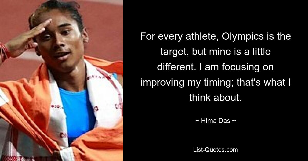 For every athlete, Olympics is the target, but mine is a little different. I am focusing on improving my timing; that's what I think about. — © Hima Das