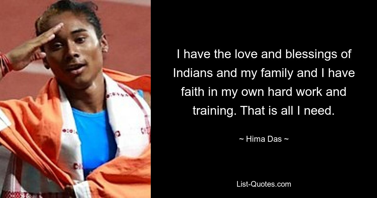 I have the love and blessings of Indians and my family and I have faith in my own hard work and training. That is all I need. — © Hima Das