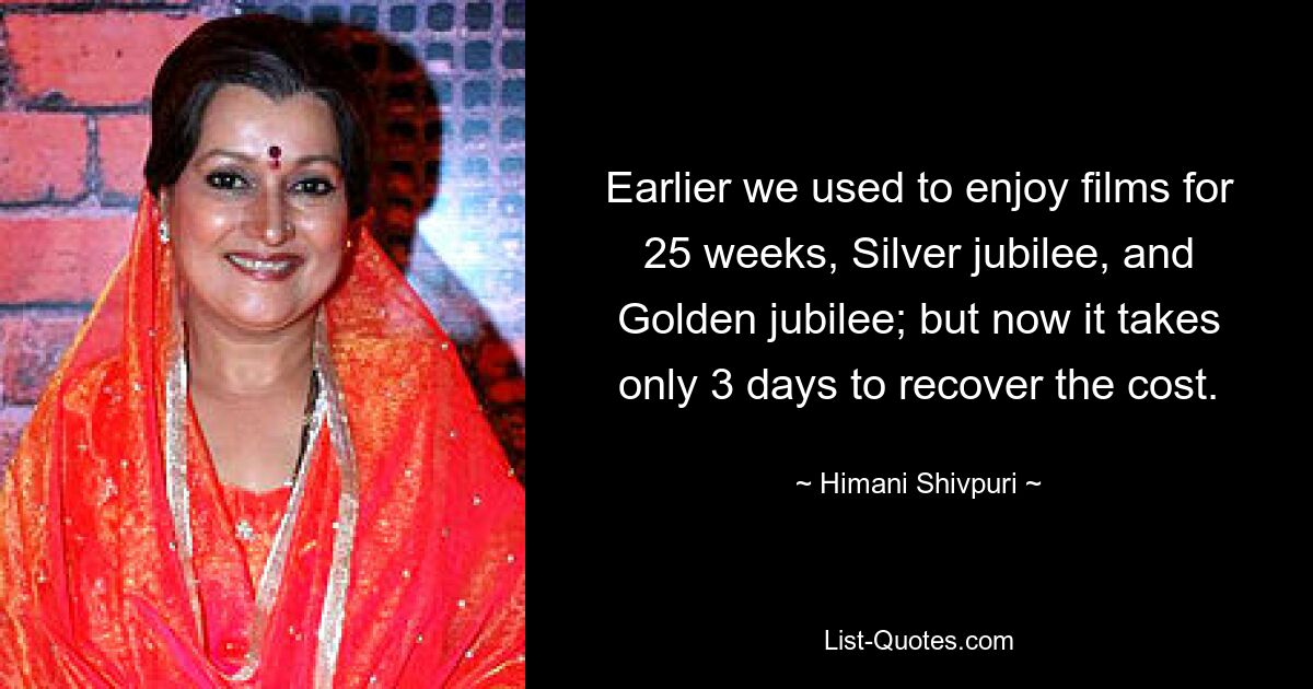 Earlier we used to enjoy films for 25 weeks, Silver jubilee, and Golden jubilee; but now it takes only 3 days to recover the cost. — © Himani Shivpuri