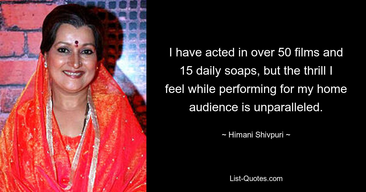 I have acted in over 50 films and 15 daily soaps, but the thrill I feel while performing for my home audience is unparalleled. — © Himani Shivpuri