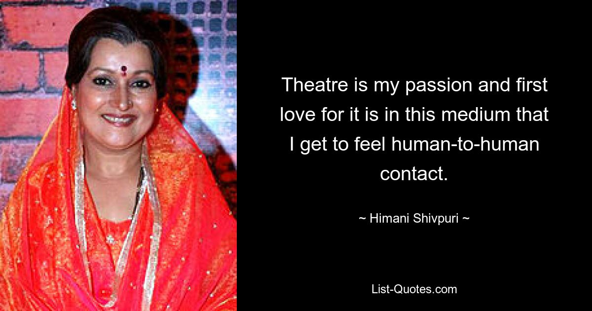 Theatre is my passion and first love for it is in this medium that I get to feel human-to-human contact. — © Himani Shivpuri