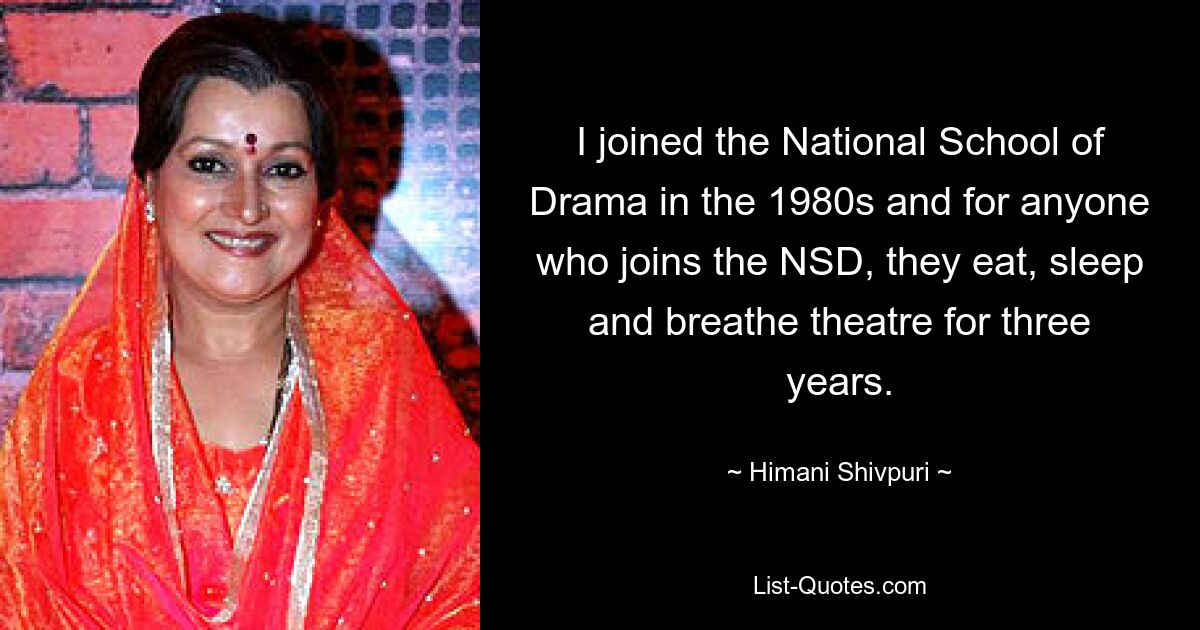 I joined the National School of Drama in the 1980s and for anyone who joins the NSD, they eat, sleep and breathe theatre for three years. — © Himani Shivpuri