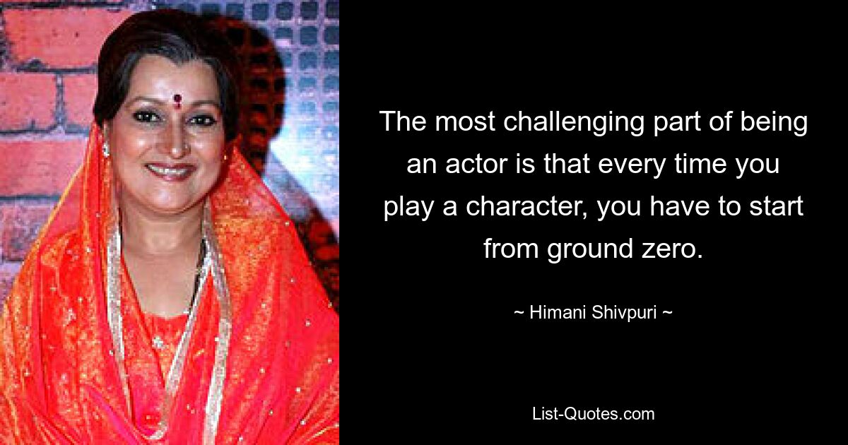 The most challenging part of being an actor is that every time you play a character, you have to start from ground zero. — © Himani Shivpuri