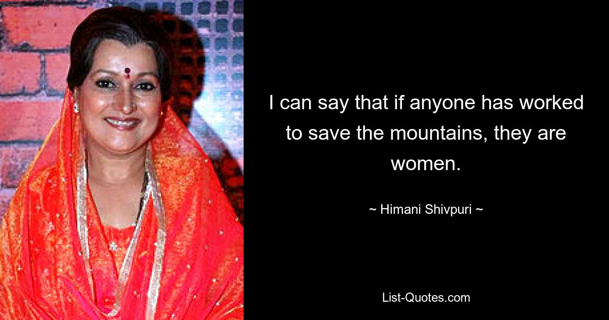 I can say that if anyone has worked to save the mountains, they are women. — © Himani Shivpuri