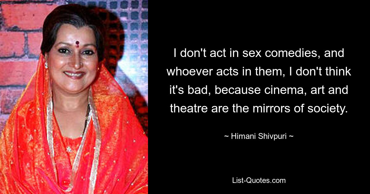 I don't act in sex comedies, and whoever acts in them, I don't think it's bad, because cinema, art and theatre are the mirrors of society. — © Himani Shivpuri