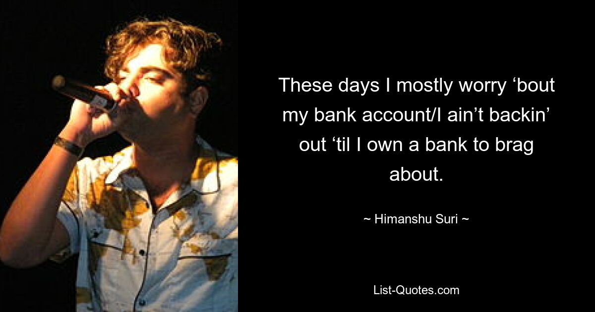 These days I mostly worry ‘bout my bank account/I ain’t backin’ out ‘til I own a bank to brag about. — © Himanshu Suri