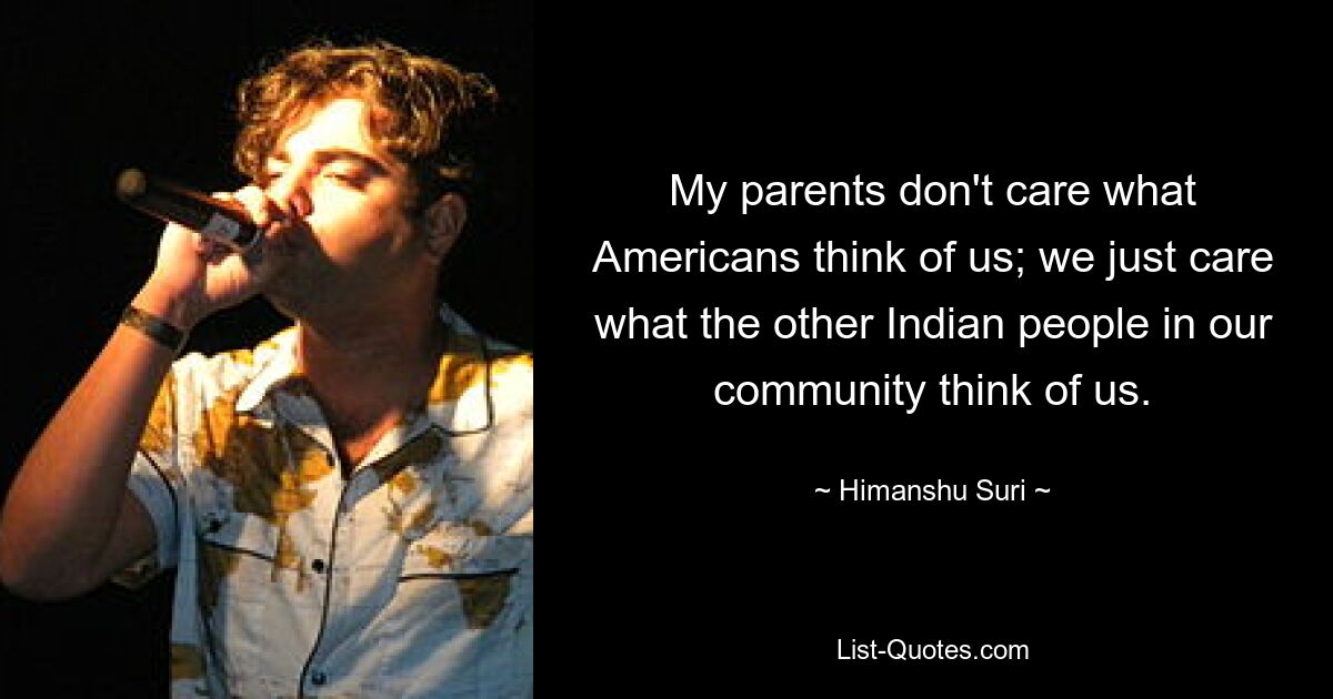 My parents don't care what Americans think of us; we just care what the other Indian people in our community think of us. — © Himanshu Suri