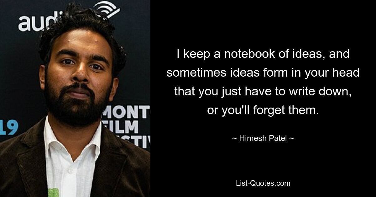 I keep a notebook of ideas, and sometimes ideas form in your head that you just have to write down, or you'll forget them. — © Himesh Patel