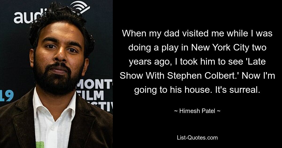 When my dad visited me while I was doing a play in New York City two years ago, I took him to see 'Late Show With Stephen Colbert.' Now I'm going to his house. It's surreal. — © Himesh Patel