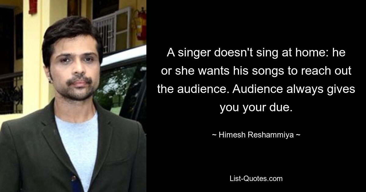 A singer doesn't sing at home: he or she wants his songs to reach out the audience. Audience always gives you your due. — © Himesh Reshammiya