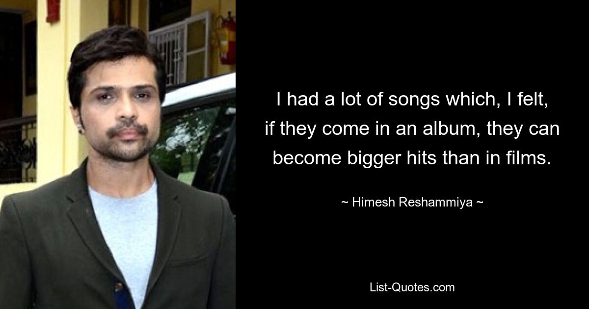 I had a lot of songs which, I felt, if they come in an album, they can become bigger hits than in films. — © Himesh Reshammiya