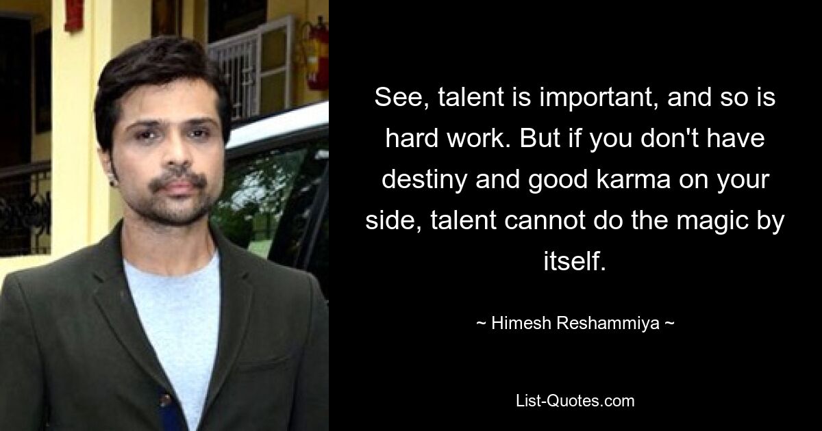 See, talent is important, and so is hard work. But if you don't have destiny and good karma on your side, talent cannot do the magic by itself. — © Himesh Reshammiya